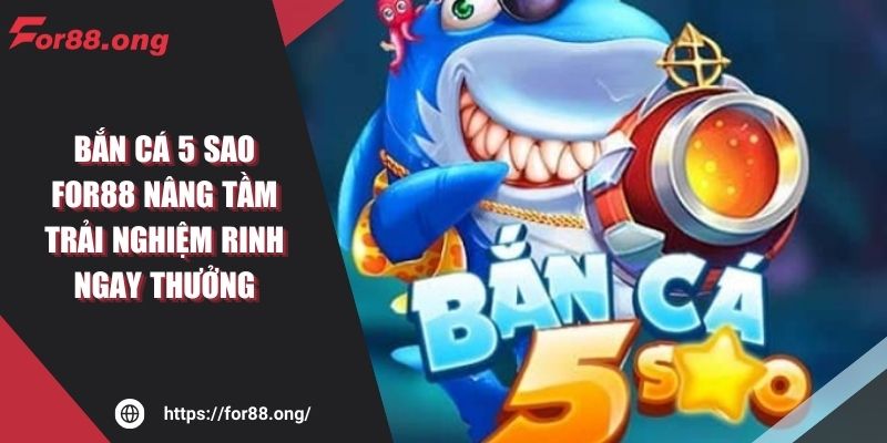 Bắn Cá 5 sao FOR88 Nâng Tầm Trải Nghiệm Rinh Ngay Thưởng